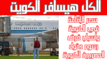 الكل هيسافر الكويت.. سعر الإقامة في الكويت وأسباب فرض رسوم دخول المصريين للكويت